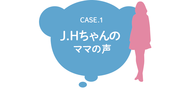 CASE.1 J.Hちゃんのママの声